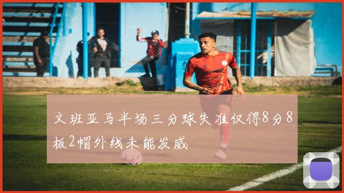文班亚马半场三分球失准仅得8分8板2帽外线未能发威