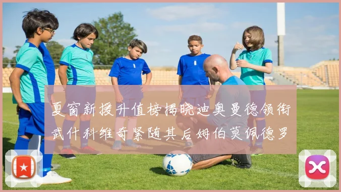 夏窗新援升值榜揭晓迪奥曼德领衔武什科维奇紧随其后姆伯莫佩德罗表现抢眼