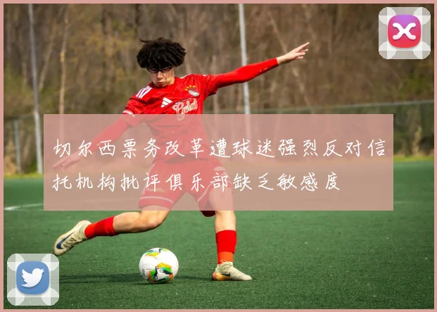 切尔西票务改革遭球迷强烈反对信托机构批评俱乐部缺乏敏感度