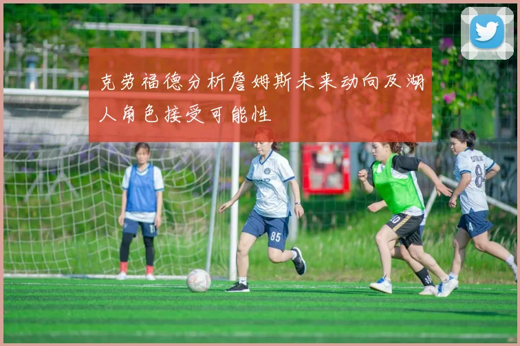 克劳福德分析詹姆斯未来动向及湖人角色接受可能性