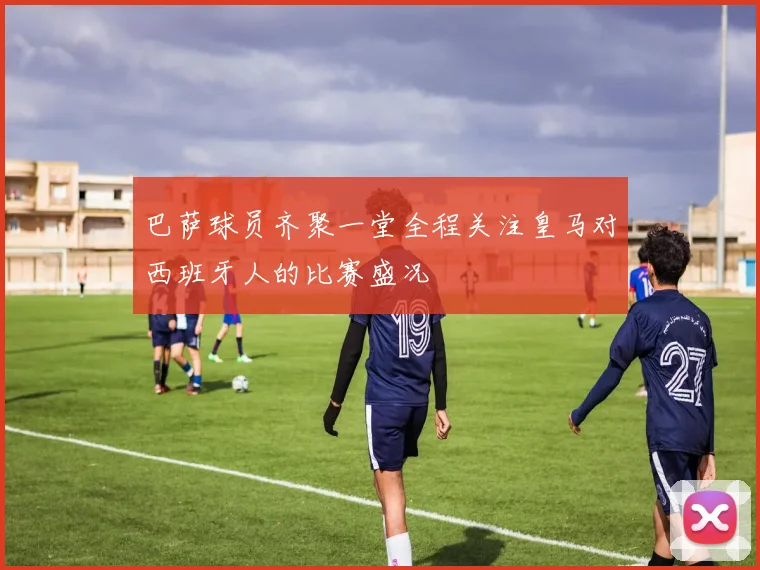 巴萨球员齐聚一堂全程关注皇马对西班牙人的比赛盛况