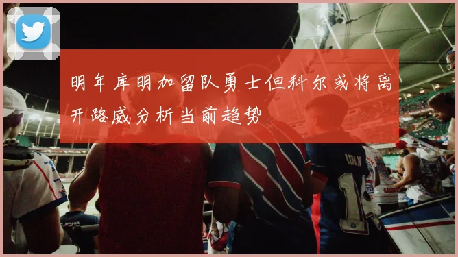 明年库明加留队勇士但科尔或将离开路威分析当前趋势