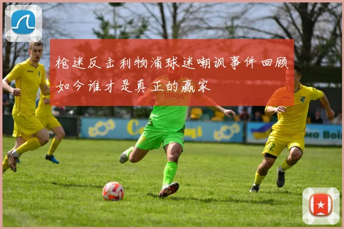 枪迷反击利物浦球迷嘲讽事件回顾如今谁才是真正的赢家