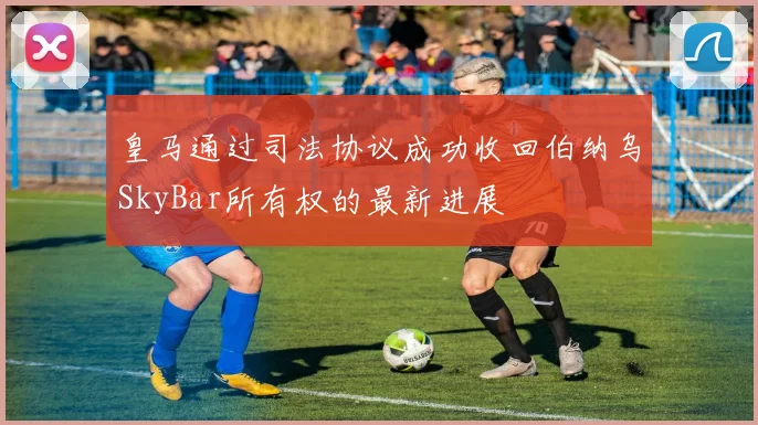 皇马通过司法协议成功收回伯纳乌SkyBar所有权的最新进展