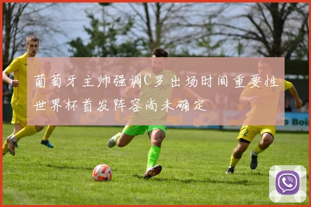 葡萄牙主帅强调C罗出场时间重要性世界杯首发阵容尚未确定