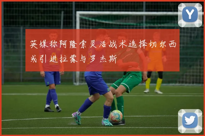 英媒称阿隆索灵活战术选择切尔西或引进拉蒙与罗杰斯