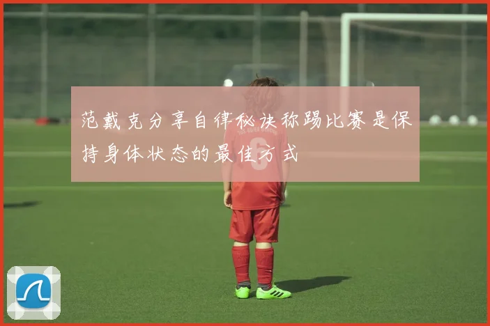 范戴克分享自律秘诀称踢比赛是保持身体状态的最佳方式