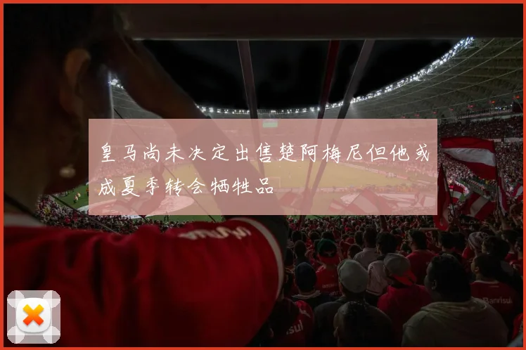 皇马尚未决定出售楚阿梅尼但他或成夏季转会牺牲品