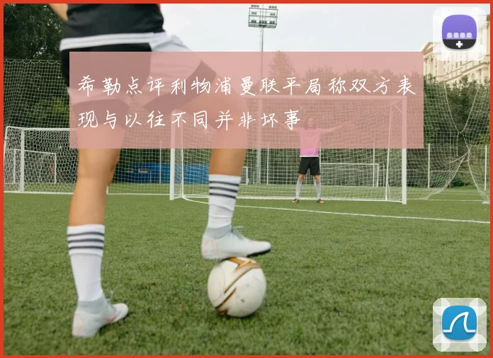 希勒点评利物浦曼联平局称双方表现与以往不同并非坏事