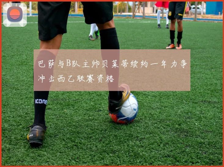 巴萨与B队主帅贝莱蒂续约一年力争冲击西乙联赛资格