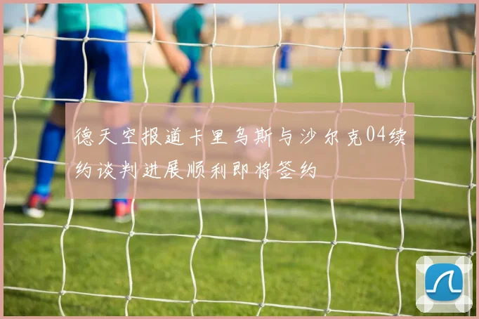 德天空报道卡里乌斯与沙尔克04续约谈判进展顺利即将签约